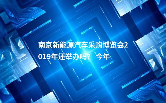 南京新能源汽车采购博览会2019年还举办吗？ 今年